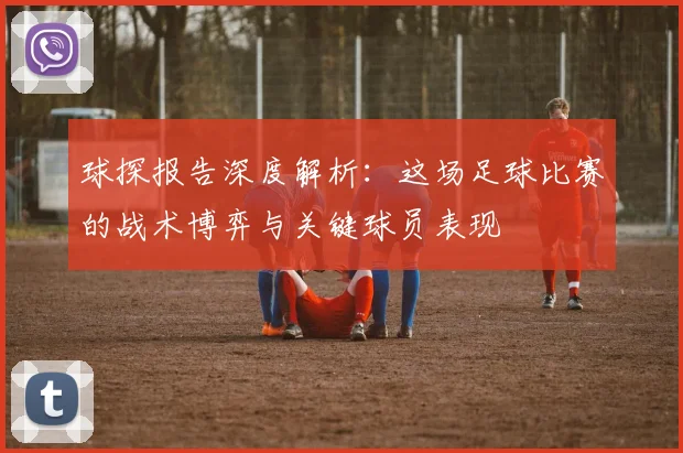 球探报告深度解析:这场足球比赛的战术博弈与关键球员表现