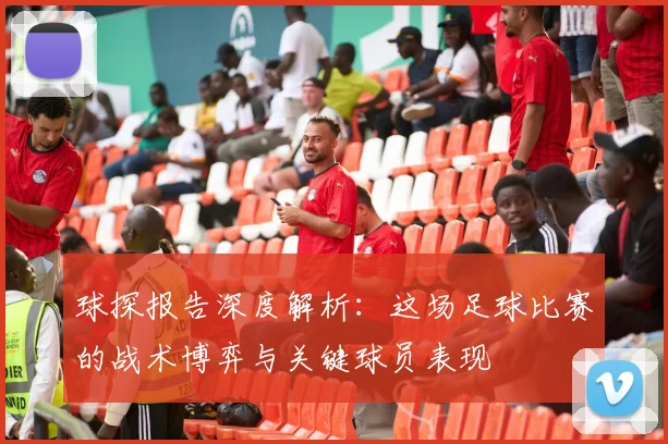 球探报告深度解析：这场足球比赛的战术博弈与关键球员表现