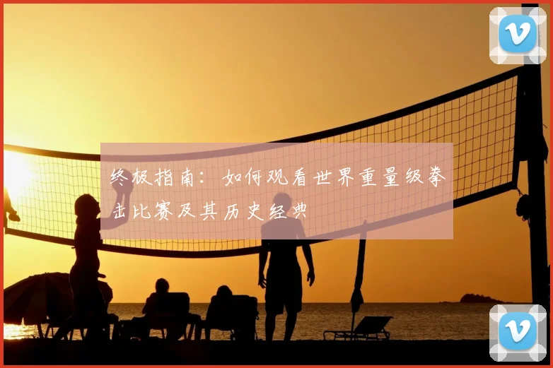 终极指南：如何观看世界重量级拳击比赛及其历史经典