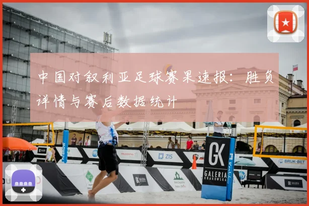 中国对叙利亚足球赛果速报：胜负详情与赛后数据统计